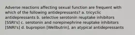 Adverse reactions affecting sexual function are frequent with which of the following antidepressants? a. tricyclic antidepressants b. selective serotonin reuptake inhibitors [SSRI's] c. serotonin and norepinephrine reuptake inhibitors [SNRI's] d. bupropion [Wellbutrin], an atypical antidepressants