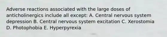 Adverse reactions associated with the large doses of anticholinergics include all except: A. Central nervous system depression B. Central nervous system excitation C. Xerostomia D. Photophobia E. Hyperpyrexia