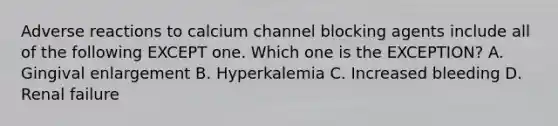 Adverse reactions to calcium channel blocking agents include all of the following EXCEPT one. Which one is the EXCEPTION? A. Gingival enlargement B. Hyperkalemia C. Increased bleeding D. Renal failure