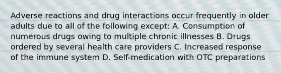 Adverse reactions and drug interactions occur frequently in older adults due to all of the following except: A. Consumption of numerous drugs owing to multiple chronic illnesses B. Drugs ordered by several health care providers C. Increased response of the immune system D. Self-medication with OTC preparations