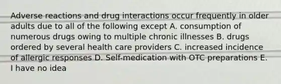 Adverse reactions and drug interactions occur frequently in older adults due to all of the following except A. consumption of numerous drugs owing to multiple chronic illnesses B. drugs ordered by several health care providers C. increased incidence of allergic responses D. Self-medication with OTC preparations E. I have no idea