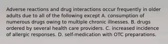 Adverse reactions and drug interactions occur frequently in older adults due to all of the following except A. consumption of numerous drugs owing to multiple chronic illnesses. B. drugs ordered by several health care providers. C. increased incidence of allergic responses. D. self-medication with OTC preparations.