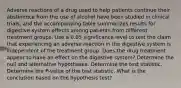 Adverse reactions of a drug used to help patients continue their abstinence from the use of alcohol have been studied in clinical​ trials, and the accompanying table summarizes results for digestive system effects among patients from different treatment groups. Use a 0.05 significance level to test the claim that experiencing an adverse reaction in the digestive system is independent of the treatment group. Does the drug treatment appear to have an effect on the digestive​ system? Determine the null and alternative hypotheses. Determine the test statistic. Determine the​ P-value of the test statistic. What is the conclusion based on the hypothesis​ test?