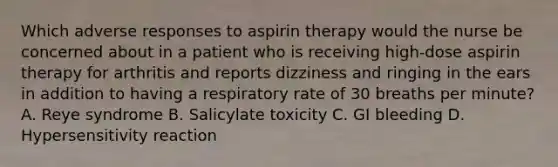 Which adverse responses to aspirin therapy would the nurse be concerned about in a patient who is receiving high-dose aspirin therapy for arthritis and reports dizziness and ringing in the ears in addition to having a respiratory rate of 30 breaths per minute? A. Reye syndrome B. Salicylate toxicity C. GI bleeding D. Hypersensitivity reaction