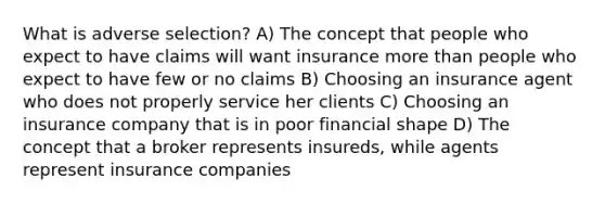 What is adverse selection? A) The concept that people who expect to have claims will want insurance more than people who expect to have few or no claims B) Choosing an insurance agent who does not properly service her clients C) Choosing an insurance company that is in poor financial shape D) The concept that a broker represents insureds, while agents represent insurance companies