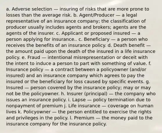 a. Adverse selection — insuring of risks that are more prone to losses than the average risk. b. Agent/Producer — a legal representative of an insurance company; the classification of producer usually includes agents and brokers; agents are the agents of the insurer. c. Applicant or proposed insured — a person applying for insurance.. c. Beneficiary — a person who receives the benefits of an insurance policy. d. Death benefit — the amount paid upon the death of the insured in a life insurance policy. e. Fraud — intentional misrepresentation or deceit with the intent to induce a person to part with something of value. f. Insurance policy — a contract between a policyowner (and/or insured) and an insurance company which agrees to pay the insured or the beneficiary for loss caused by specific events. g. Insured — person covered by the insurance policy; may or may not be the policyowner. h. Insurer (principal) — the company who issues an insurance policy. i. Lapse — policy termination due to nonpayment of premium j. Life insurance — coverage on human lives k. Policyowner — the person entitled to exercise the rights and privileges in the policy. l. Premium — the money paid to the insurance company for the insurance policy.