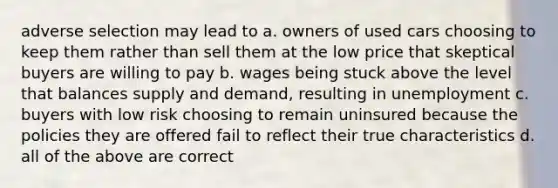 adverse selection may lead to a. owners of used cars choosing to keep them rather than sell them at the low price that skeptical buyers are willing to pay b. wages being stuck above the level that balances supply and demand, resulting in unemployment c. buyers with low risk choosing to remain uninsured because the policies they are offered fail to reflect their true characteristics d. all of the above are correct