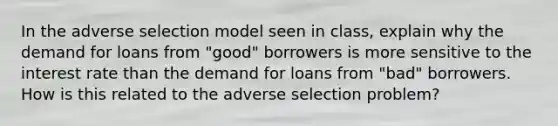 In the adverse selection model seen in class, explain why the demand for loans from "good" borrowers is more sensitive to the interest rate than the demand for loans from "bad" borrowers. How is this related to the adverse selection problem?