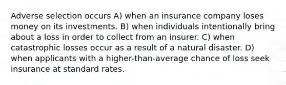 Adverse selection occurs A) when an insurance company loses money on its investments. B) when individuals intentionally bring about a loss in order to collect from an insurer. C) when catastrophic losses occur as a result of a natural disaster. D) when applicants with a higher-than-average chance of loss seek insurance at standard rates.