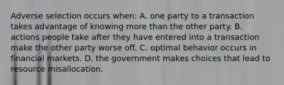 Adverse selection occurs​ when: A. one party to a transaction takes advantage of knowing more than the other party. B. actions people take after they have entered into a transaction make the other party worse off. C. optimal behavior occurs in financial markets. D. the government makes choices that lead to resource misallocation.