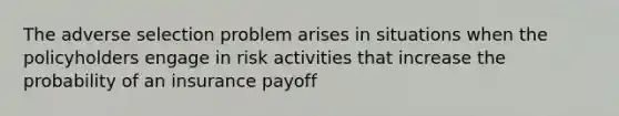 The adverse selection problem arises in situations when the policyholders engage in risk activities that increase the probability of an insurance payoff