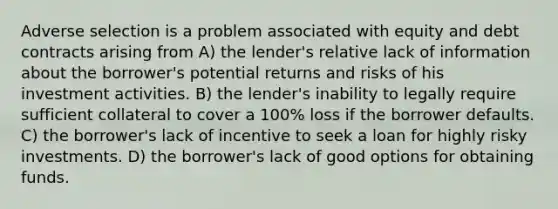 Adverse selection is a problem associated with equity and debt contracts arising from A) the lender's relative lack of information about the borrower's potential returns and risks of his investment activities. B) the lender's inability to legally require sufficient collateral to cover a 100% loss if the borrower defaults. C) the borrower's lack of incentive to seek a loan for highly risky investments. D) the borrower's lack of good options for obtaining funds.