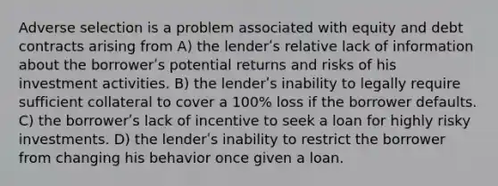 Adverse selection is a problem associated with equity and debt contracts arising from A) the lenderʹs relative lack of information about the borrowerʹs potential returns and risks of his investment activities. B) the lenderʹs inability to legally require sufficient collateral to cover a 100% loss if the borrower defaults. C) the borrowerʹs lack of incentive to seek a loan for highly risky investments. D) the lenderʹs inability to restrict the borrower from changing his behavior once given a loan.