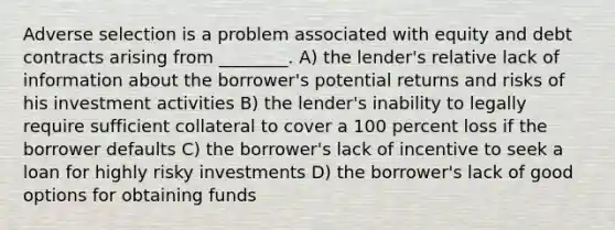 Adverse selection is a problem associated with equity and debt contracts arising from ________. A) the lender's relative lack of information about the borrower's potential returns and risks of his investment activities B) the lender's inability to legally require sufficient collateral to cover a 100 percent loss if the borrower defaults C) the borrower's lack of incentive to seek a loan for highly risky investments D) the borrower's lack of good options for obtaining funds