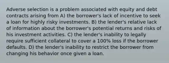 Adverse selection is a problem associated with equity and debt contracts arising from A) the borrower's lack of incentive to seek a loan for highly risky investments. B) the lender's relative lack of information about the borrower's potential returns and risks of his investment activities. C) the lender's inability to legally require sufficient collateral to cover a 100% loss if the borrower defaults. D) the lender's inability to restrict the borrower from changing his behavior once given a loan.