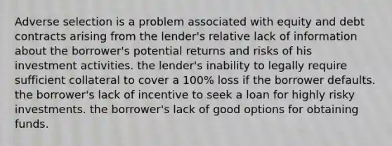 Adverse selection is a problem associated with equity and debt contracts arising from the lender's relative lack of information about the borrower's potential returns and risks of his investment activities. the lender's inability to legally require sufficient collateral to cover a 100% loss if the borrower defaults. the borrower's lack of incentive to seek a loan for highly risky investments. the borrower's lack of good options for obtaining funds.