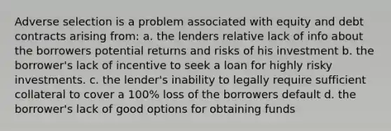 Adverse selection is a problem associated with equity and debt contracts arising from: a. the lenders relative lack of info about the borrowers potential returns and risks of his investment b. the borrower's lack of incentive to seek a loan for highly risky investments. c. the lender's inability to legally require sufficient collateral to cover a 100% loss of the borrowers default d. the borrower's lack of good options for obtaining funds