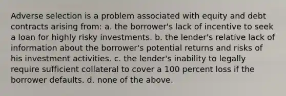 Adverse selection is a problem associated with equity and debt contracts arising from: a. the borrower's lack of incentive to seek a loan for highly risky investments. b. the lender's relative lack of information about the borrower's potential returns and risks of his investment activities. c. the lender's inability to legally require sufficient collateral to cover a 100 percent loss if the borrower defaults. d. none of the above.