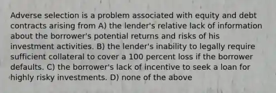 Adverse selection is a problem associated with equity and debt contracts arising from A) the lender's relative lack of information about the borrower's potential returns and risks of his investment activities. B) the lender's inability to legally require sufficient collateral to cover a 100 percent loss if the borrower defaults. C) the borrower's lack of incentive to seek a loan for highly risky investments. D) none of the above