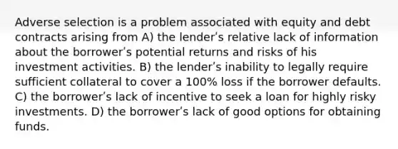 Adverse selection is a problem associated with equity and debt contracts arising from A) the lenderʹs relative lack of information about the borrowerʹs potential returns and risks of his investment activities. B) the lenderʹs inability to legally require sufficient collateral to cover a 100% loss if the borrower defaults. C) the borrowerʹs lack of incentive to seek a loan for highly risky investments. D) the borrowerʹs lack of good options for obtaining funds.