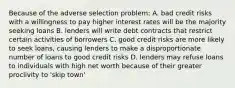 Because of the adverse selection problem: A. bad credit risks with a willingness to pay higher interest rates will be the majority seeking loans B. lenders will write debt contracts that restrict certain activities of borrowers C. good credit risks are more likely to seek​ loans, causing lenders to make a disproportionate number of loans to good credit risks D. lenders may refuse loans to individuals with high net worth because of their greater proclivity to​ 'skip town'