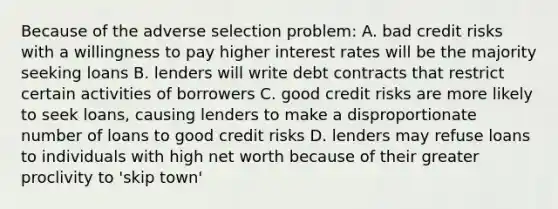 Because of the adverse selection problem: A. bad credit risks with a willingness to pay higher interest rates will be the majority seeking loans B. lenders will write debt contracts that restrict certain activities of borrowers C. good credit risks are more likely to seek​ loans, causing lenders to make a disproportionate number of loans to good credit risks D. lenders may refuse loans to individuals with high net worth because of their greater proclivity to​ 'skip town'