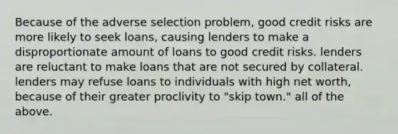 Because of the adverse selection problem, good credit risks are more likely to seek loans, causing lenders to make a disproportionate amount of loans to good credit risks. lenders are reluctant to make loans that are not secured by collateral. lenders may refuse loans to individuals with high net worth, because of their greater proclivity to "skip town." all of the above.