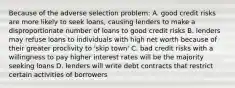 Because of the adverse selection problem: A. good credit risks are more likely to seek​ loans, causing lenders to make a disproportionate number of loans to good credit risks B. lenders may refuse loans to individuals with high net worth because of their greater proclivity to​ 'skip town' C. bad credit risks with a willingness to pay higher interest rates will be the majority seeking loans D. lenders will write debt contracts that restrict certain activities of borrowers