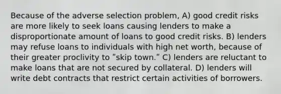 Because of the adverse selection problem, A) good credit risks are more likely to seek loans causing lenders to make a disproportionate amount of loans to good credit risks. B) lenders may refuse loans to individuals with high net worth, because of their greater proclivity to ʺskip town.ʺ C) lenders are reluctant to make loans that are not secured by collateral. D) lenders will write debt contracts that restrict certain activities of borrowers.