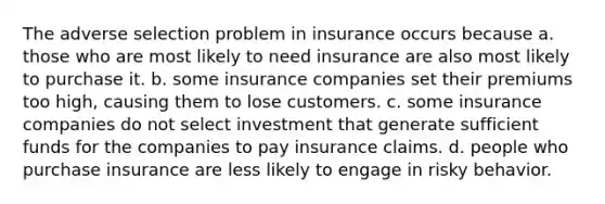 The adverse selection problem in insurance occurs because a. those who are most likely to need insurance are also most likely to purchase it. b. some insurance companies set their premiums too high, causing them to lose customers. c. some insurance companies do not select investment that generate sufficient funds for the companies to pay insurance claims. d. people who purchase insurance are less likely to engage in risky behavior.