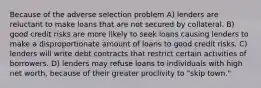 Because of the adverse selection problem A) lenders are reluctant to make loans that are not secured by collateral. B) good credit risks are more likely to seek loans causing lenders to make a disproportionate amount of loans to good credit risks. C) lenders will write debt contracts that restrict certain activities of borrowers. D) lenders may refuse loans to individuals with high net worth, because of their greater proclivity to "skip town."