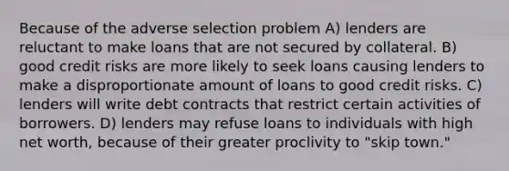 Because of the adverse selection problem A) lenders are reluctant to make loans that are not secured by collateral. B) good credit risks are more likely to seek loans causing lenders to make a disproportionate amount of loans to good credit risks. C) lenders will write debt contracts that restrict certain activities of borrowers. D) lenders may refuse loans to individuals with high net worth, because of their greater proclivity to "skip town."