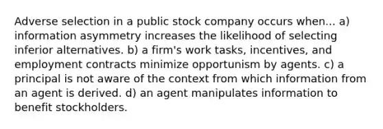 Adverse selection in a public stock company occurs when... a) information asymmetry increases the likelihood of selecting inferior alternatives. b) a firm's work tasks, incentives, and employment contracts minimize opportunism by agents. c) a principal is not aware of the context from which information from an agent is derived. d) an agent manipulates information to benefit stockholders.