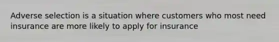 Adverse selection is a situation where customers who most need insurance are more likely to apply for insurance