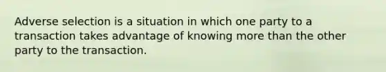 Adverse selection is a situation in which one party to a transaction takes advantage of knowing more than the other party to the transaction.