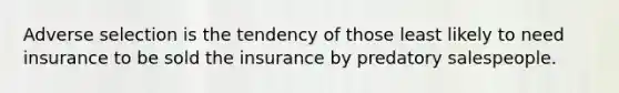 Adverse selection is the tendency of those least likely to need insurance to be sold the insurance by predatory salespeople.