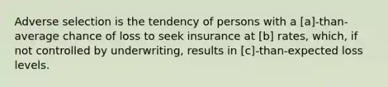 Adverse selection is the tendency of persons with a [a]-than-average chance of loss to seek insurance at [b] rates, which, if not controlled by underwriting, results in [c]-than-expected loss levels.