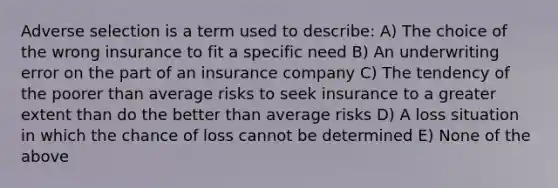 Adverse selection is a term used to describe: A) The choice of the wrong insurance to fit a specific need B) An underwriting error on the part of an insurance company C) The tendency of the poorer than average risks to seek insurance to a greater extent than do the better than average risks D) A loss situation in which the chance of loss cannot be determined E) None of the above