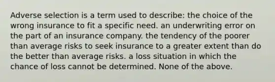 Adverse selection is a term used to describe: the choice of the wrong insurance to fit a specific need. an underwriting error on the part of an insurance company. the tendency of the poorer than average risks to seek insurance to a greater extent than do the better than average risks. a loss situation in which the chance of loss cannot be determined. None of the above.