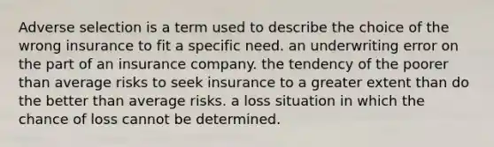 Adverse selection is a term used to describe the choice of the wrong insurance to fit a specific need. an underwriting error on the part of an insurance company. the tendency of the poorer than average risks to seek insurance to a greater extent than do the better than average risks. a loss situation in which the chance of loss cannot be determined.