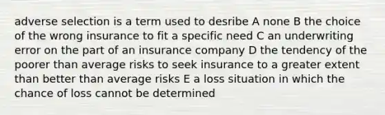 adverse selection is a term used to desribe A none B the choice of the wrong insurance to fit a specific need C an underwriting error on the part of an insurance company D the tendency of the poorer than average risks to seek insurance to a greater extent than better than average risks E a loss situation in which the chance of loss cannot be determined