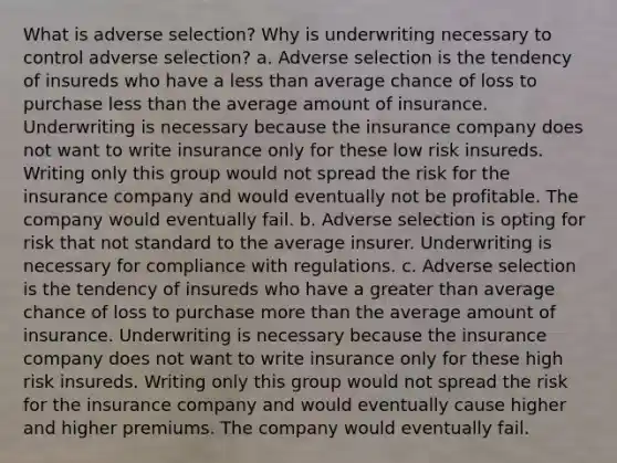 What is adverse selection? Why is underwriting necessary to control adverse selection? a. Adverse selection is the tendency of insureds who have a <a href='https://www.questionai.com/knowledge/k7BtlYpAMX-less-than' class='anchor-knowledge'>less than</a> average chance of loss to purchase less than the average amount of insurance. Underwriting is necessary because the insurance company does not want to write insurance only for these low risk insureds. Writing only this group would not spread the risk for the insurance company and would eventually not be profitable. The company would eventually fail. b. Adverse selection is opting for risk that not standard to the average insurer. Underwriting is necessary for compliance with regulations. c. Adverse selection is the tendency of insureds who have a <a href='https://www.questionai.com/knowledge/ktgHnBD4o3-greater-than' class='anchor-knowledge'>greater than</a> average chance of loss to purchase <a href='https://www.questionai.com/knowledge/keWHlEPx42-more-than' class='anchor-knowledge'>more than</a> the average amount of insurance. Underwriting is necessary because the insurance company does not want to write insurance only for these high risk insureds. Writing only this group would not spread the risk for the insurance company and would eventually cause higher and higher premiums. The company would eventually fail.