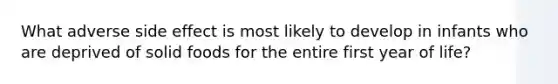 What adverse side effect is most likely to develop in infants who are deprived of solid foods for the entire first year of life?