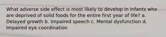 What adverse side effect is most likely to develop in infants who are deprived of solid foods for the entire first year of life? a. Delayed growth b. Impaired speech c. Mental dysfunction d. Impaired eye coordination