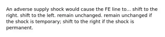 An adverse supply shock would cause the FE line to... shift to the right. shift to the left. remain unchanged. remain unchanged if the shock is temporary; shift to the right if the shock is permanent.