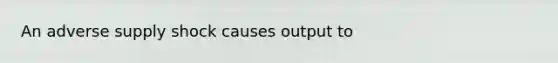 An adverse supply shock causes output to