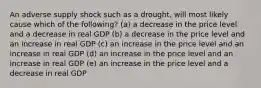 An adverse supply shock such as a drought, will most likely cause which of the following? (a) a decrease in the price level and a decrease in real GDP (b) a decrease in the price level and an increase in real GDP (c) an increase in the price level and an increase in real GDP (d) an increase in the price level and an increase in real GDP (e) an increase in the price level and a decrease in real GDP