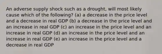 An adverse supply shock such as a drought, will most likely cause which of the following? (a) a decrease in the price level and a decrease in real GDP (b) a decrease in the price level and an increase in real GDP (c) an increase in the price level and an increase in real GDP (d) an increase in the price level and an increase in real GDP (e) an increase in the price level and a decrease in real GDP