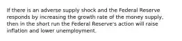 If there is an adverse supply shock and the Federal Reserve responds by increasing the growth rate of the money supply, then in the short run the Federal Reserve's action will raise inflation and lower unemployment.