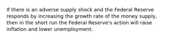 If there is an adverse supply shock and the Federal Reserve responds by increasing the growth rate of the money supply, then in the short run the Federal Reserve's action will raise inflation and lower unemployment.